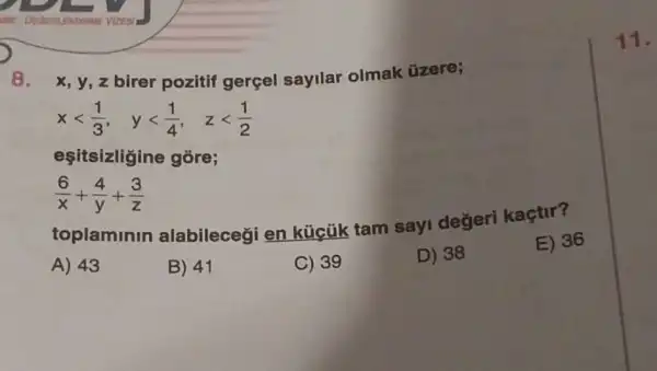 8. x, y, z birer pozitif gerçel sayllar olmak üzere;
xlt (1)/(3), ylt (1)/(4), zlt (1)/(2)
eşitsizligine góre;
(6)/(x)+(4)/(y)+(3)/(z)
toplaminin alabilecegi en kücük tam sayi değeri kaçtir?
A) 43
B) 41
C) 39
D) 38
E) 36
11.