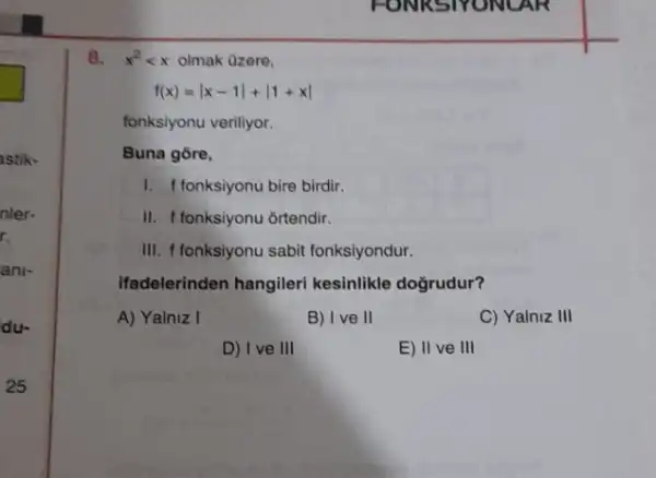 8. x^2lt x olmak Ozere,
f(x)=vert x-1vert +vert 1+xvert 
fonksiyonu veriliyor.
Buna gore,
1. f fonksiyonu bire birdir.
II. f fonksiyonu ortendir.
III. f fonksiyonu sabit fonksiyondur.
Ifadelerinden hangileri kesinlikle doğrudur?
A) Yainiz I
B) Ive II
C) Yalniz III
D) I ve III
E) II ve III