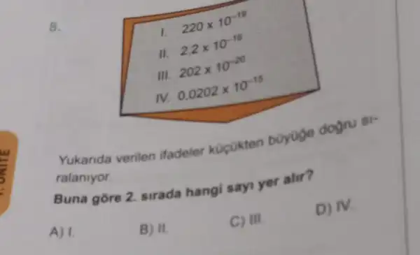 8.
1.
220times 10^-19
II.
2,2times 10^-16
III.
202times 10^-20
IV.
0.0202times 10^-15
Yukarida verilen ifadeler kocokten boyoge dogru
ralaniyor.
Buna gore 2 sirada hangi sayi yer alir?
A) 1.
B) II.
C) III.
D) IV.