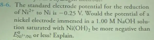 8-6. The standard electrode potential for the reduction
of Ni^2+ to Ni is -0.25V Would the potential of a
nickel electrode immersed in a l .00 M NaO H solu-
tion saturated with Ni(OH)_(2) be more negative than
E_(Ni^2+/Ni)^0 or less? Explain.