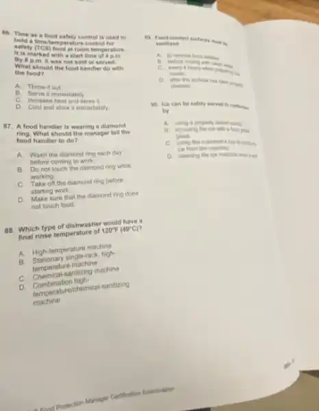 86. Time as a food safety control is used to
hold a timelemperature control for
salety (CS) food at room temperature.
It is marked with a start time of 4 p.m.
By 8 p.m. it was not sold or served.
What should the food handler do with
the food?
A. . Throw it out
B. Serve it immediately.
C. Increase heat and serve it.
D. Cool and store it immediately
87. A food handler is wearing a diamond
ring.What should the manager tell the
food handler to do?
A. Wash the diamond ring each day
before coming to work.
B. Do not touch the diamond ring while
working
C. Take off the diamond ring before
starting work.
D. Make sure that the diamond ring does
not touch food.
88. Which type of dishwasher would have a
final rinse temperature of
120^circ F(49^circ C)
A. High-temperature maching
B. Stationary single-rack, high-
semperature machine
C. Chemical-sanitizing machine
D. Combination high-
Comperature/chemical-sanitizing
machine
Protection Manager Certification Examination
19. Pond-contact surfaces mu lie sanitized
A. to remove food residue
B. before finsing with clean water
C. every a hours when propany rise
ments.
D. after the surface has been propery
cleaned
90. Ice can be safely served to contomers
by
A. using a property stored score
B. scooping the ice with a food great
glass
C. using the customer cup to score to
ice from the machine.
D. cleaning the ice machine once a yea