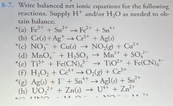 8-7. Write balanced net ionic equations for the following
reactions. Supply H^+ and/or H_(2)O as needed to ob-
tain balance.
Fc^3++Sn^2+arrow Fc^2++Sn^4+
Cr(s)+Ag^+arrow Cr^3++Ag(s)
NO_(3)^-+Cu(s)arrow NO_(2)(g)+Cu^2+
(d) MnO_(4)^-+H_(2)SO_(3)arrow Mn^2++SO_(4)^2-
(c) Ti^3++Fc(CN)_(6)^3-arrow TiO^2++Fc(CN)_(6)^4-
H_(2)O_(2)+Cc^4+arrow O_(2)(g)+Cc^3+
(g) Ag(s)+I^-+Sn^4+arrow AgI(s)+Sn^2+
UO_(2)^2++Zn(s)arrow U^4++Zn^2+