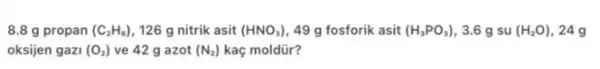 8.8 g propan (C_(2)H_(8)) 126 g nitrik asit (HNO_(3)) 49 g fosforik asit (H_(3)PO_(3)) 3.6 g su (H_(2)O) 24g
oksijen gazi (O_(2)) ve 42 g azot (N_(2)) kaç moldür?