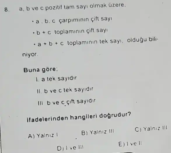 8.
a, b ve c pozitif tam sayi olmak úzere.
a. b. c carpiminin cift say
b+c toplaminin cift say
a+b+c
toplaminin tek say oldugu bili-
niyor.
Buna gore;
1. a tek sayidir
11. bvec tek sayidir
III Dvec cift sayidir
Ifadelerinden hanglleri dogrudur?
A) Yainiz I
B) Yainiz III
C) Yalniz III
Dilve III
E) Ive II