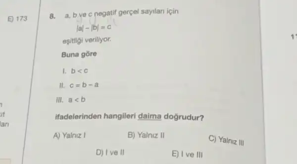 8.
a,bvec negatif gerçel sayilari icin
vert avert -vert bvert =c
eşitligi veriliyor.
Buna gore
I. blt c
II. c=b-a
III. alt b
ifadelerinden hangileri daima doğrudur?
A) Yalniz I	B) Yalniz II
C) Yalniz III
D) Ive II	E) Ive III
1