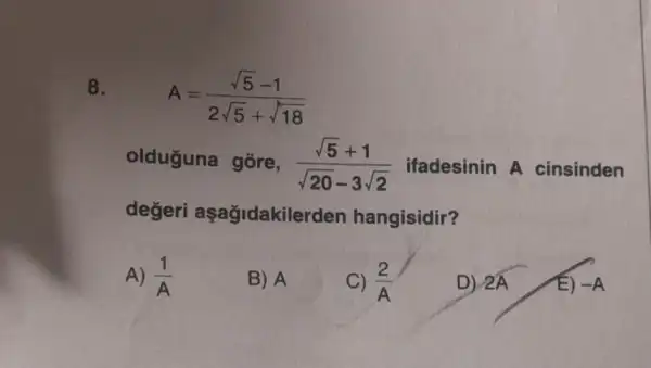 8.
A=(sqrt (5)-1)/(2sqrt (5)+sqrt (18))
olduguna gõre, (sqrt (5)+1)/(sqrt (20)-3sqrt (2)) ifadesinin A cinsinden
degeri aşağidakile rden hangisidir?
A) (1)/(A)
B) A
C) (2)/(A)
D) 2hat (A)
E) -A