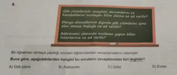 8.
Gok cisimlerinin uzaydaki durumlarini ve
hareketlerini incelegen bilim dalina ne ad verilir?
Danya atmosferinin diginda gok cisimlerini igine
alan sonsuz boslugane ad verilir?
Astronomi alaninda inceleme gapan bilim
insanlarina ne ad verilir?
Bir ogretmen tahtaya yazdigi sorular ogrencilerden cevaplamalarini istemiştir.
Buna gore , aşağidakilerden hangisi bu sorularin cevaplarindan biri degildir?
A) Gok bilimi
B) Astronom
C) Uzay
D) Evren