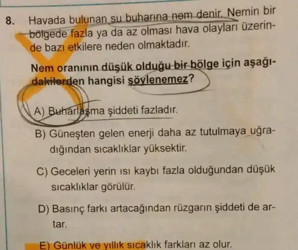 8.
Havada bulunan su buharina nem denir.Nemin bir
bolgede fazla ya da az olmasi hava olaylari üzerin-
de bazi etkilere neden olmaktadir.
Nem oraninin düsük oldugu bir holge icin
dakilarden hangisi soylenemez?
A) B tharlsma siddeti fazladir.
B) Günesten gelen enerji daha az tutulmaya ugra-
digindan sicakliklar yüksektir.
C) Geceleri yerin ISI kaybi fazla oldugundan düşúk
sicakliklar gorülür.
D) Basing farki artacağindan rüzgarin siddeti de ar-
tar.
E) Günlik ve yllik sicaklik farklari az olur.