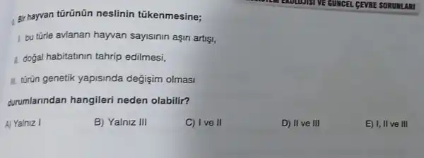 . 8ir hayvan türünün neslinin tükenmesine;
1. bu türle avlanan hayvan sayisinin asin artisi,
1. dogal habitatinin tahrip edilmesi,
II. túrün genetik yapisinda değişim olmasi
durumlarindan hangileri neden olabilir?
A) Yalniz I
B) Yalniz III
C) I ve II
D) IIve III
E) I, II ve III