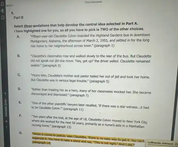 8.
Select three quotations that help develop the central idea selected in Part A.
I have highlighted one for you, so all you have to pick is TWO of the other choices.
A
"Fifteen-year-old Claudette Colvin boarded the Highland Gardens bus in downtown
Montgomery, Alabama, the afternoon of March 2, 1955, and settled in for the long
ride home to her neighborhood across town."(paragraph 1)
B.
"Claudette's classmates rose and walked slowly to the rear of the bus.But Claudette
did not speak nor did she move. "Hey,get up!" the driver yelled. Claudette remained
seated." (paragraph 3)
C.
"Hours later, Claudette's mother and pastor bailed her out of jail and took her home.
But Claudette was in serious legal trouble." (paragraph 5)
D.
"Rather than treating her as a hero, many of her classmates mocked her. She became
discouraged and depressed."(paragraph 7)
E.
"One of the other plaintiffs' lawyers later recalled "If there was a star witness...it had
to be Claudette Colvin " (paragraph 11)
F.
"Two years after the trial, at the age of 18, Claudette Colvin moved to New York City,
where she worked for the next 50 years,primarily as a nurse's aide in a Manhattan
nursing home." (paragraph 13)
G.
"When it comes to justice," says Claudette, "there is no easy way to get it. You can't
sugarcoat it. You have to take a stand and say, "This is not right." And I did."
(paragraph 14)
Part B