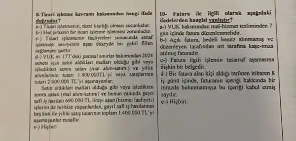 8-Ticari iyletme kavram baksmindan hangi ifade
dekrudur?
a-) Tican isletmenin, túzel kişiligi olmasi zorunludur.
b-) Her sirketin bir tican işletme isJetmesi zorunludur.
c) Ticari isletmenin faaliyetler sonucunda esnaf
isletmesi seviyesini aşan bir geliri fiilen
saglamasi sarttir
d.) VUKm 177 deki parasal simurfar bakumindan 2024
senesi icin satin aldiklari mallan oldugu gibi veya
isledikten sonra satan (mal alim-satumi) ve yillik
alimlarinin tutari 1.400.000TLyi veya satislarinin
tutari 2,000 .000 TL'yi asamayanlar;
Satin aldiklan mallan oldugu gibi veya isledikten
sonra satan (mal alim -satimi) ve bunun yaninda gayri
safi is hasilati 690 .000 TL lirayi aşan (hizmet faaliyeti)
islerinide birlikte yapanlardan gayri safi is hasilatinin
bes kati ile yillik satis tutarinin toplam I .400.000 TL'yi
asamayanlar esnafur.
e Hicbiri
10- Fatura ile ilgili olarak asagidaki
ifadelerden hangisi yanlistir?
a-) VUK bakimindan mal -hizmet tesliminden 7
gOn içinde fatura düzenlenmelidir.
b-) Açik fatura , bedeli hen0z alimmamis ve
dizenleyen tarafindan Ost tarafina kase-imza
atilmis faturadir.
c-) Fatura ilgili işlemin tasarruf aşamasina
iliskin bir belgedir.
d-) Bir fatura alan kişi aldigi tarihten itibaren 8
is gũn0 içinde, faturanin icerigi hakkinda bir
itirazda bulunmamişsa bu icerigi kabul etmis
sayilir.
e-) Hiçbiri.