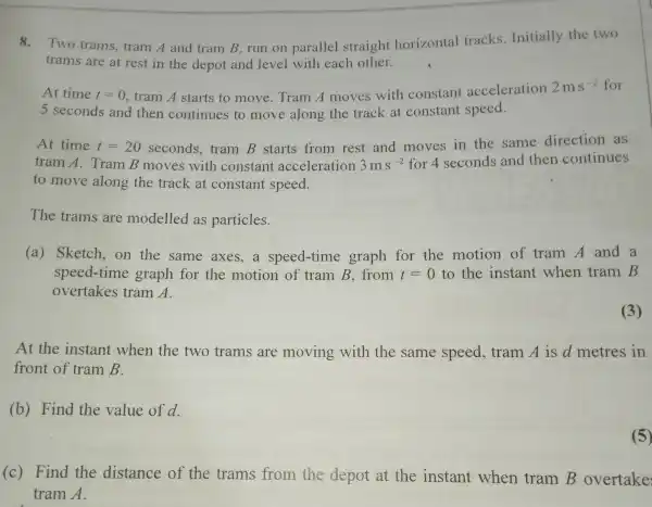 8.Two trams , tram A and tram B, run on parallel straight horizontal tracks . Initially the two
trams are at rest in the depot and level with each other.
At time t=0 , tram A starts to move. Tram A moves with constant acceleration
2ms^-2 for
5 seconds and then continues to move along the track at constant speed.
At time t=20 seconds, tramB
starts from rest and moves in the same direction as
tram A. Tram B moves with constant acceleration 3ms^-2 for 4 seconds and then continues
to move along the track at constant speed.
The trams are modelled as particles.
(a) Sketch,on the same axes,a speed -time graph for the motion of tramA and a
speed-time graph for the motion of tramB from t=0 to the instant when tramB
overtakes tram A.
(3)
At the instant when the two trams are moving with the same speed, tramA is d metres in
front of tramB
(b) Find the value of d.
(c) Find the distance of the trams from the depot at the instant when tramB overtake
tram A
(5)