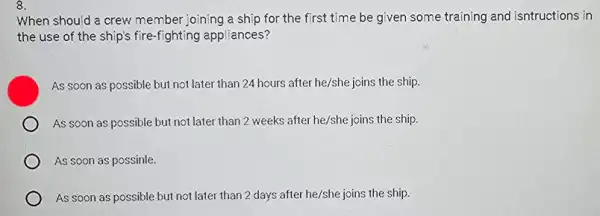 8.
When should a crew member joining a ship for the first time be given some training and isntructions in
the use of the ship's fire-fighting appliances?
As soon as possible but not later than 24 hours after he/she joins the ship.
As soon as possible but not later than 2 weeks after he/she joins the ship.
As soon as possinle.
As soon as possible but not later than 2 days after he/she joins the ship.