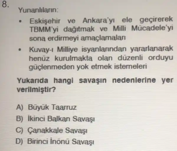 8.
Yunanlllarin:
Eskisehir ve Ankara'yi ele gecirerek
TBMM'yi dagitmak ve Milli Mücadele'yi
sona erdirmeyi amaçlamalar
Kuvay -I Milliye isyanlarin dan yararlanarak
henüz kurulmakta olan düzenli orduyu
güclenme den yok etmek istemeleri
Yukarida hang savasin ne denlerine yer
verilmistir?
A) Bũyük Taarruz
B) Ikinci Balkan
C Canakkale
D) Birinci lnônü