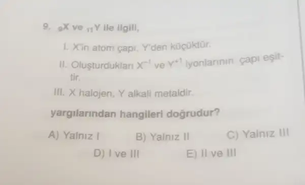 9. (}_{9)X ve 11Y ile ilgili,
1. Xin atom capi Y'den küçüktür.
II. Olusturduklari X^-1 ve Y^+1 iyonlarinin capi esit-
tir.
III. X halojen, Y alkali metaldir.
yargilarind an hangileri dogrudur?
A) Yalniz I	B) Yalniz II	C) Yalniz III
D) Ive III
E) II ve III