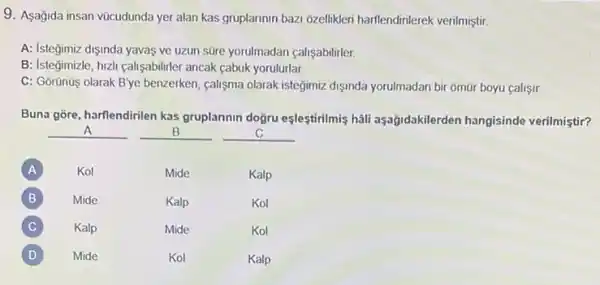 9. Aşağida insan vücudunda yer alan kas gruplannin bazi 6zellikleri harflendinierek verilmiştir.
A: Isteğimiz dişinda yavas ve uzun süre yorulmadan calisabilirler
B: Istegimizle, huzh callyabilitier ancak cabuk yorulurlar.
C: Gorünüs olarak B'ye benzerken, calisma olarak istegimiz dişinda yorulmadan bir omür boyu callsir.
Buna gōre, harflendirilen kas gruplannin doğru eşleştirilmis hali aşağidakilerden hangisinde verilmiştir?
__
__
__
A
Kol
Mide
Kalp
B B
Mide
Kalp
Kol
C C
Kalp
Mide
Kol
D D
Mide
Kol
Kalp