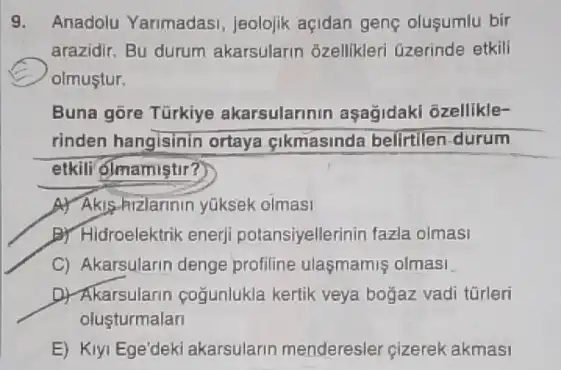 9. Anadolu Yarimadasi Jeolojik açidan gene oluşumlu bir
arazidir. Bu durum akarsularin 3zellikleri Gzerinde etkili
olmustur.
Buna gōre Tũrkiye akarsulannin aşağidaki ozellikle-
rinden hangisinin ortaya cikmasinda belirtilen durum
etkili olmamiştir?
A. Akis-hizlarinin yuksek olmasi
B) Hidroelektrik enerj potansiyellerinin fazla olmasi
C) Akarsularin denge profiline ulasmamis olmasi
D) Akarsularin coğunlukla kertik veya bogaz vadi türleri
olusturmalan
E) Kiyi Ege'deki akarsularin menderesler cizerek akmasi