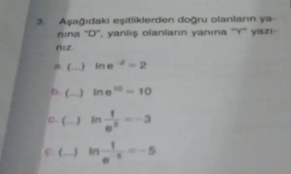 9. Asagidaki esitliklerd en dogru olanlarin ya-
nina "D", yanlis olanlarin yanina "Y"yazi-
niz.
(ldots ) ine^-2=2
b (ldots ) ine^10=10
c. (...) ln(1)/(e^3)=-3
c. (...) ln(1)/(e^-6)=-5