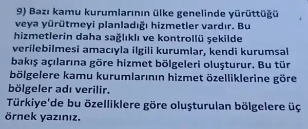 9) Bazi kamu kurumlarinin ủlke genelinde
veya yürütmeyi planladig hizmetler vardir . Bu
hizmetlerin daha sagliklive kontrollü sekilde
verilebilm esi amaciyla ilgili kurumlar, kendi kurumsal
bakis açilarina góre hizmet bolgeleri olusturur. Bu tủr
bolgelere kamu kurumlaru nin hizmet ozellikleri ne gore
bolgeler adi verilir.
Türkiye'de bu ozelliklere gore olusturulan bólgelere ủ
ornek yaziniz.