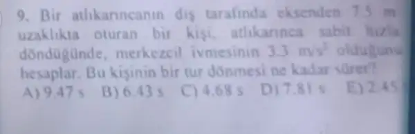 9. Bir athkannca nin dis tarafind eksenden 75 m
uzaklikta oturan bir kisi athkarinca sabit hizla
dondügünde . merkezcil ivmesinin 3.3m/s^2 oldugunu
hesaplar.Bu kisinin bir tur donmesine kadar
A) 9.47 s
B) 6.43 s
C) 4.68 s
D) 7.81 s
E