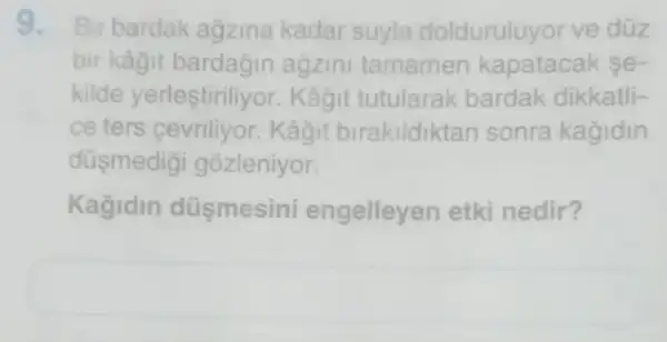 9. Bir bardak agzina kadar suyla dolduruluyor ve düz
bir kâgit bardağin agzini tamamen kapatacak e-
kilde yerleştiriliyor . Kâğit tutularak bardak dikkatli-
ce ters Kâyit birakildiktan sonra kagidin
düsmedigi gozleniyor.
Kağidin düşmesini engelleyen etki nedir?
square