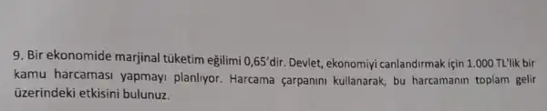 9. Bir ekonomide marjinal túketim egilimi 0,65' dir. Devlet, ekonomiyi canlandirmak için 1.000 TL'lik bir
kamu harcamasi yapmayi planliyor Harcama carpanini kullanarak, bu harcamanin toplam gelir
üzerindeki etkisini bulunuz.