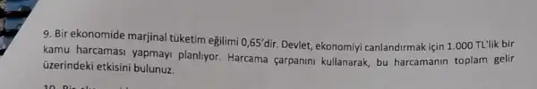 9. Bir ekonomide marjinal túketim eğilimi
0,65'dir. Devlet, ekonomiyi canlandirmak için 1.000 TL'lik bir
kamu harcamasi yapmayi planliyor Harcama carpanin kullanarak, bu harcamanin toplam gelir
üzerindeki etkisini bulunuz.