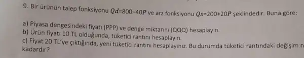 9. Bir Grünün talep fonksiyonu Qd=800-40P ve arz fonksiyonu Qs=200+20P seklindedir. Buna gore:
a) Piyasa dengesindeki fiyati (PPP) ve denge miktarini (QQQ)hesaplayin.
b) Urün fiyati 10 TL oldugunda, túketici rantini
c) Fiyat 20 TL'ye fiktiğinda, yeni túketici rantini hesaplayiniz. Bu durumda túketici rantindaki degişim n
kadardir?