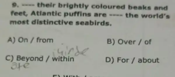 9 __ their brightly co loured be aks and
fl eet, Atlantic puffins are -.... the world's
most distin ctive seabirds.
A) On / from
B) Over / of
C) Beyond / within
D) For / about