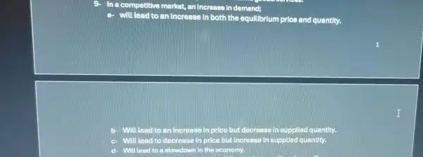 9. In a competitive market, an increase in demand;
a- will lead to an increase in both the equilibrium price and quantity.
Will lead to an increase in price but decrease in supplied quantity.
C- will lead to decrease in price but increase in supplied quantity.
will lead d to a slowdown in the economy.