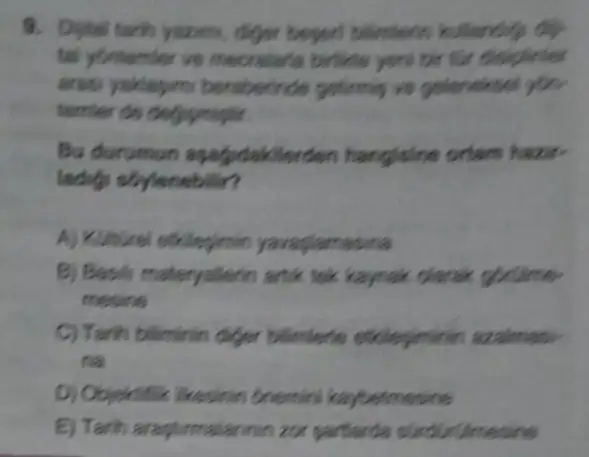 9. Distal tarih yearm, diger beperd billentenn
tal yontemier ve mecrelaria birlikle yen bir tor disiplinier
arasi yaklapimi beraberinde getimip vs gelencisel yon
terrifer do degigmight.
Bu durumun aparpodakile iden hangisine ortam hazir-
ladifi sbylenebilir?
A) Kolturel efklepimin yavagiamasina
B) Basils materyalienn anik tek kaynak clarak gorume
mesine
C) Tarih biliminin diger billimlerle ethlepimirin azalmasi
na
D) Objektifik ikesinin Onemini kaybelmesine
E) Tarih araphemalanmin zon partiarda slieddrullmessine