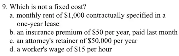 9. Which is not a fixed cost?
a. monthly rent of 1,000 contractually specified in a
one-year lease
b. an insurance premium of 50 per year, paid last month
c. an attorney's retainer of 50,000 per year
d. a worker's wage of 15 per hour