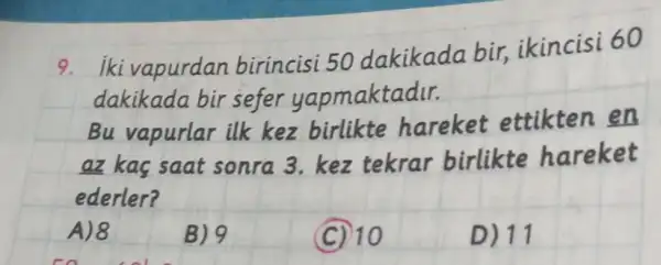 9. iki vapurdan birincisi 50 dakikada bir, ikincisi 60 dakikada bir sefer yapmaktadır.
Bu vapurlar ilk kez birlikte hareket ettikten en az kaç saat sonra 3. kez tekrar birlikte hareket ederler?
A) 8
B) 9
(C) 10
D) 11