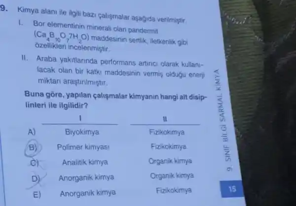 9. Kimya alani ile ilgii bazi calismalar aşağida verilmiştir.
1.
Bor elementinin mineral olan pandermit
(Ca_(4)B_(10)O_(7)7H_(2)O)
A.D) maddesinin sertik, lletkenlik gibi
ozellikleri incelenmistir.
II. Araba yakitlarinda performans artinci olarak kullani-
lacak olan bir katki maddesinin vermiş olduặu enerji
miktari araştirilmiştir.
Buna gore, yapilan calismalar kimyanin hangi alt disip-
linleri ile ilgilidir?
__ __ I	II
A)	Biyokimya	Fizikokimya
B) Polimer kimyasi	Fizikokimya
c)	Analitik kimya	Organik kimya
D) Anorganik kimya	Organik kimya
E) Anorganik kimya	Fizikokimya