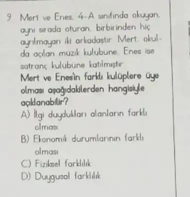 9. Mert ve Enes.4-A sinifinda okuyan.
ayni sirada oturan birbirinden hic
ayalmayan Iki arkadastir Mert okul
da agian muzik kulubune Enes ise
satrans kulubune katilmiglir
Mert ve Enesin farlil kuloplere Gye
olmasi apağidaklerder hanglsiyle
aaklanabilir?
A) Ilgi duydullori alanlarin forki
olmos
B) Ekonomik durumlarinin farkl
olmosi
C) Fizibsel forklilik
D) Duygusal farklilik