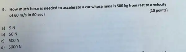 9. How much force is needed to accelerate a car whose mass is 500 kg from rest to a velocity
of 60m/s in 60 sec?
(10 points)
a) 5N
b) 50 N
c) 500 N
d) 500 ON