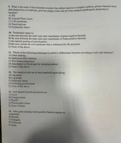 9. What is the name of the bacterial structure that adhere bacteria to bacteria from
dration/loss of nutrients prevents phagocytosis and provides antigenic /pathogenic properties to
bacteria?
A) Pili
B) Capsule/Slime Layer
C)Cell membrane
D) Peptidoglycan
E) Periplasmic Space
10. Periplasmic space is:
A) the area between the inner and outer membranes of gram-negative bacteria
B) the area between the inner and outer membranes of Gram -positive bacteria
C) the interior portion of mitochondria
D) the area outside the cell membrane that is influenced by the polymers
E) None of the above
11. Which of the following techniques is useful to differentiate bacteria according to cell wall structure?
A) Gram staining
B) Methylene Blue Staining
C) Wet mount preparation
D) Inoculation on blood agar by streaking method
E) None of the above
12. The bacterial cells are at their metabolic peak during
A)Lag phase
B) Log phase
C) Stationary phase
D)Declining growth phase
E) None of the above
13. Rod shaped bacteria are known as:
A) Cocci
B) Comma forms
C) Bacilli
D)Pleomorphic forms
E) None of these
14. After gram staining Gram-positive bacteria appear as:
A)Reddish
B) Blueish
C) Orangish
D) Yellowish
E) None