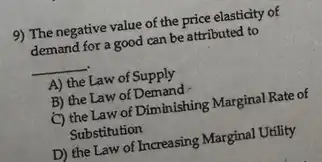 9) The negative value of the price elasticity of
demand for a good can be attributed to
__
A) the Law of Supply
B) the Law of Demand
C) the Law of Diminishing Marginal Rate of
Substitution
D) the Law of Increasing Marginal Utility