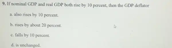 9. If nominal GDP and real GDP both rise by 10 percent then the GDP deflator
a. also rises by 10 percent.
b. rises by about 20 percent.
c. falls by 10 percent.
d. is unchanged.