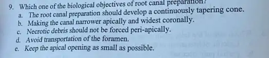 9. Which one of the biological objectives of root canal preparation?
a. The root canal preparation should develop a continuously tapering cone.
b. Making the canal narrower apically and widest coronally.
c. Necrotic debris should not be forced peri-apically.
d. Avoid transportation of the foramen.
e. Keep the apical opening as small as possible.