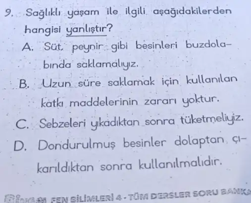 9. Saglikli yasam ile ilgili aşağidakilerden
hangisi yanlistir?
A. Sut peynir: gibi besinleri buzdola-
binda saklamaliyiz.
B. Uzun súre saklamak icin kullanllan
katk, maddelerinin zarari yoktur.
C. Sebzeleri ykadiktan sonra túketmeliyiz.
D. Dondurulm us besinler dolaptan. Cl-
karildiktan sonra kullanilmalidir.
DEASLER SORU BANKS