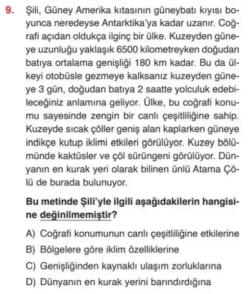 9. Sili, Güney Amerika kitasinin güneybati klylsi bo-
yunca neredeyse Antarktika'ya kadar uzanir. Cog-
rafi açidan oldukça ilging bir ülke . Kuzeyden gũne
ye uzunlugu yaklaşik 6500 kilometreyken dogudan
batiya ortalama genişligi 180 km kadar.. Bu da ủl-
keyi otobüsle gezmeye kalksaniz kuzeyden gũne-
ye 3 gũn, dogudan batiya 2 saatte yolculuk edebi-
leceğiniz anlamina geliyor. Ulke, bu cografi konu-
mu sayesinde zengin bir canli ceşitligine sahip
Kuzeyde sicak cõller geniş alan kaplarken gúneye
indikge kutup iklimi etkileri gorülüyor . Kuzey bõlũ-
mũnde kaktũsler ve cõl sürũngeni gõrũlũyor.. Dủn-
yanin en kurak yeri olarak bilinen ünlü Atama Có-
lũ de burada bulunuyor.
Bu metinde ili'yle ilgili aşağidakile rin hangisi-
ne değinilmemiştir?
A) Cografi konumunun canli ceşitliligine etkilerine
B) Bolgelere gõre iklim ozelliklerine
C) Genişliginden zorluklarina
D) Dünyanin en kurak yerini barindirdiğina