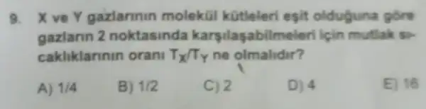 9. X ve Y gazlarinin molekül kütleleri esit olduguna góre
gazlarin 2 noktasinda karsilaşabilmeleri için mutlak si
cakliklarinin orani T_(X)/T_(Y) ne olmalidir?
A) 1/4
B) 1/2
C) 2
D) 4
E) 16