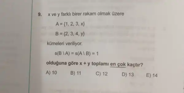 9. xvey farkli birer rakam olmak úzere
A= 1,2,3,x 
B= 2,3,4,y 
kümeleri veriliyor.
s(Bbackslash A)=s(Abackslash B)=1
olduguna gore x+y toplami en cok kaçtir?
A) 10
B) 11
C) 12
D) 13
E) 14