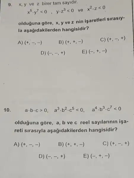 9. x,y ve z birer tam sayidir.
x^5cdot y^7lt 0, ycdot z^3lt 0 ve x^2cdot zlt 0
olduguna góre, X, y vez nin işaretleri sirasly-
la aşağidakiler den hangisidir?
A) (+,-,-)
B) (+,+,-)
C) (+,-,+)
D) (-,-,+)
E) (-,+,-)
10.
acdot bcdot cgt 0, a^3cdot b^2cdot c^5lt 0, a^4cdot b^3cdot c^7lt 0
olduguna gore, a b ve c reel sayllarinin işa-
reti sirasiyla aşagidakile rden hangisidir?
A) (+,-,-)
B) (+,+,-)
C) (+,-,+)
D) (-,-,+)
E) (-,+,-)