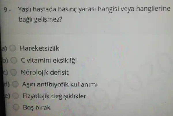 9. Yaşli hastada basine yarasi hangisi veya hangilerine
bagli gelismez?
a) Hareketsizlik
b) C vitamini eksikligi
Nõrolojik defisit
d) Aşiri antibiyotik kullanimi
e) Fizyolojik degisiklikler
Bos birak