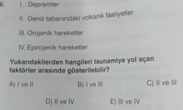 9.
1. Depremier
II. Deniz tabanindaki volkanik faaliyetler
III. Orojenik hareketler
IV. Epirojenik hareketler
Yukaridakilerden hangileri tsunamiye yol açan
faktórler arasinda gósterilebilir?
A) Ive II
B) Ive III
C) II ve III
D) II ve IV
E) III ve IV