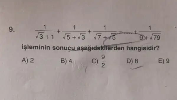 9.
(1)/(sqrt (3)+1)+(1)/(sqrt (5)+sqrt (3))+(1)/(sqrt (7)+sqrt (5))+... ... +(1)/(9+sqrt (79))
işleminin sonucu asagidakiler den hangisidir?
A) 2
B) 4
C) (9)/(2)
D) 8
E) 9