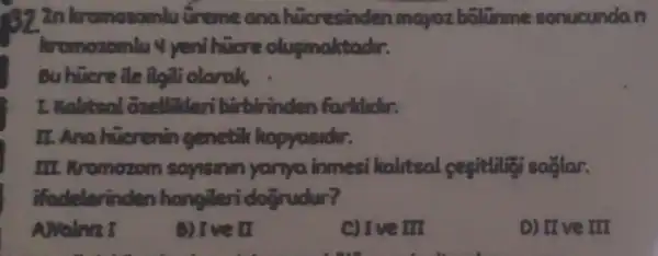 92 2n loromozomlu tireme ana hicresinden mayozbolir me sonucundan
kromozomlu 4 yenihuere olusmaktador.
Bu hicre ile ilgili olanak
1. Walitsal trinden farklidir.
II. Ana huerenin genetik hopyosider.
III. Kromozom sayisinin yanya immesi kalitsal segitlitisasilar.
ifadelerinder hangileri doğrudur?
Awalnrz
B) Ive II
c) Ive III
D) IIve III