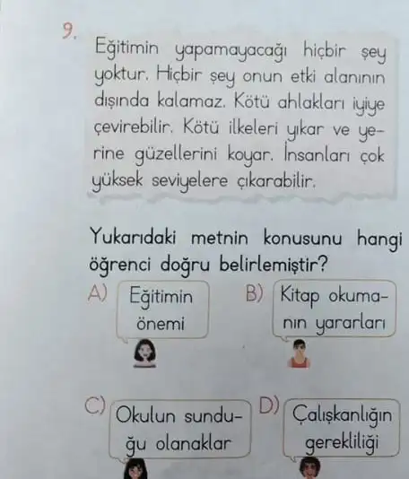 9.
Egitimin yapamayacaği hicbir sey
yoktur.Hicbir sey onun etki alaninin
disinda kalamaz. Kotu ahlaklari iyiye
cevirebilir. Kotu ilkeleri yikar ve ye-
rine gủzellerini koyar Insanlan cok
yiksek seviyelere cikarabilir.
Yukaridaki metnin konusunu hangi
ogrenci dogru belirlemiştir?
A)
Egitimin
onemi
B)
Kitap okuma-
nin yararlari
C Okulun sundu-
Caliskanligin